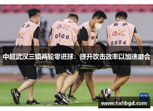 中超武汉三镇两轮零进球：提升攻击效率以加速磨合
